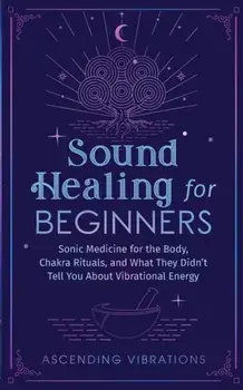 Sound Healing For Beginners: Sonic Medicine for the Body, Chakra Rituals and What They Didn't Tell You About Vibrational Energy/Ascending Vibrations
