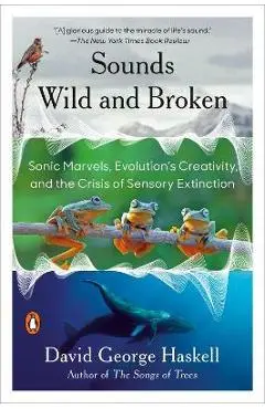Sounds Wild and Broken: Sonic Marvels, Evolution's Creativity, and the Crisis of Sensory Extinction - David George Haskell