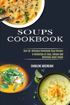 Soups Cookbook: Over 50 Delicious Homemade Soup Recipes (A Collection of Easy, Simple and Delicious Asian Soups)/Charlene Arceneaux