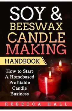 Soy & Beeswax Candle Making Handbook: How to Start a Homebased Profitable Candle Making Business - Rebecca Hall