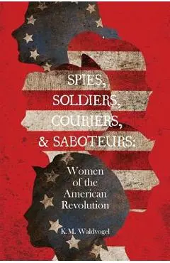 Spies, Soldiers, Couriers, & Saboteurs: Women of the American Revolution - K. M. Waldvogel