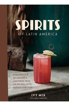 Spirits of Latin America: A Celebration of Culture & Cocktails, with 100 Recipes from Leyenda & Beyond - Ivy Mix