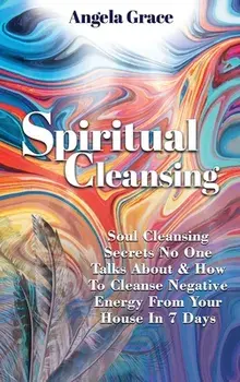 Spiritual Cleansing: Soul Cleansing Secrets No One Talks About & How To Cleanse Negative Energy From Your House In 7 Days (Positive Energy/Angela Grace
