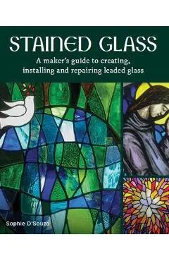 Stained Glass: A Maker's Guide to Creating, Installing and Repairing Leaded Glass - Sophie D'souza