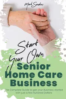 Start Your Own Senior Homecare Business: The Complete Guide to get Your Business Started with Just a Few Hundred Dollars/Mark Sanders