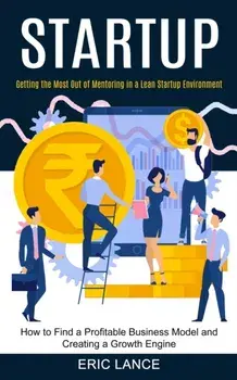 Startup: How to Find a Profitable Business Model and Creating a Growth Engine (Getting the Most Out of Mentoring in a Lean Star/Eric Lance