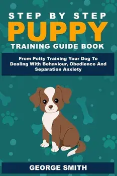 Step By Step Puppy Training Guide Book - From Potty Training Your Dog To Dealing With Behavior, Obedience And Separation Anxiety, Paperback/George Smith