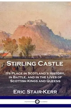 Stirling Castle: Its Place in Scotland's History, in Battle, and in the Lives of Scottish Kings and Queens - Eric Stair-kerr