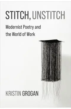 Stitch, Unstitch: Modernist Poetry and the World of Work - Kristin Grogan