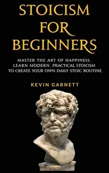Stoicism For Beginners: Master the Art of Happiness. Learn Modern, Practical Stoicism to Create Your Own Daily Stoic Routine/Kevin Garnett
