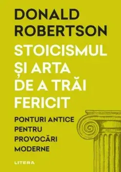 Stoicismul si arta de a trai fericit. Ponturi antice pentru provocari moderne/Donald Robertson