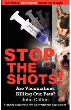 Stop the Shots!: Are Vaccinations Killing Our Pets? - John Clifton