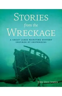 Stories from the Wreckage: A Great Lakes Maritime History Inspired by Shipwrecks - John Odin Jensen