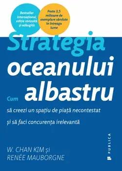 Strategia oceanului albastru. Cum sa creezi un spatiu de piata necontestat si sa faci concurenta irelevanta/Renee Mauborgne, W. Chan Kim