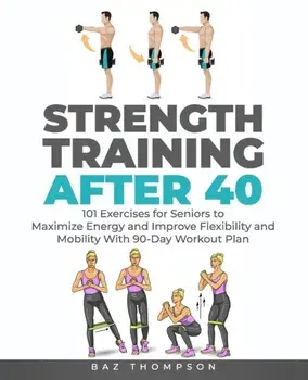 Strength Training After 40: 101 Exercises for Seniors to Maximize Energy and Improve Flexibility and Mobility with 90-Day Workout Plan/Baz Thompson