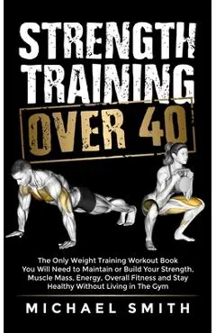 Strength Training Over 40: The Only Weight Training Workout Book You Will Need to Maintain or Build Your Strength, Muscle Mass, Energy, Overall F - Nathalie Seaton