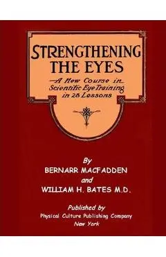 Strengthening The Eyes - A New Course in Scientific Eye Training in 28 Lessons by Bernarr MacFadden & William H. Bates M. D.: with Better Eyesight Mag - William H. Bates