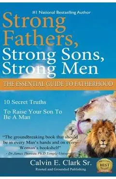 Strong Fathers, Strong Sons, Strong Men: 10 Secret Truths To Raise Your Son To Be A Man - Calvin E. Clark Sr