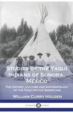 Studies of the Yaqui Indians of Sonora, Mexico: The History, Culture and Anthropology of the Yaqui Native Americans - William Curry Holden
