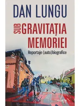 Sub gravitatia memoriei. Reportaje (auto)biografice/Dan Lungu