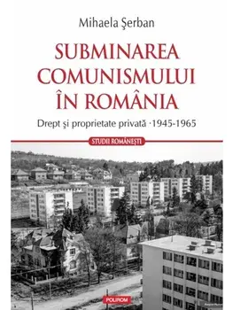 Subminarea comunismului in Romania. Drept si proprietate privata (1945-1965)/Mihaela Serban