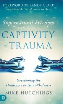 Supernatural Freedom from the Captivity of Trauma: Overcoming the Hindrance to Your Wholeness, Hardcover/Mike Hutchings