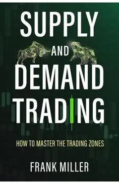 Supply and Demand Trading: How To Master The Trading Zones - Frank Miller