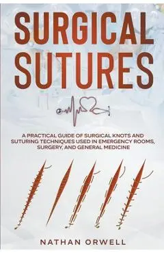 Surgical Sutures: A Practical Guide of Surgical Knots and Suturing Techniques Used in Emergency Rooms, Surgery, and General Medicine - Nathan Orwell