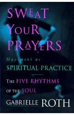 Sweat Your Prayers: The Five Rhythms of the Soul -- Movement as Spiritual Practice - Gabrielle Roth