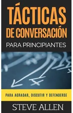 T�cticas de Conversaci�n Para Principiantes Para Agradar, Discutir Y Defenderse: C�mo Iniciar Una Conversaci�n, Agradar, Argumentar Y Defenderse - Steve Allen