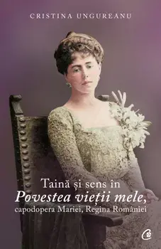 Taina si sens in Povestea vietii mele, capodopera Mariei, Regina Romaniei/Cristina Ungureanu