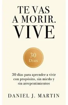 Te vas a morir. Vive: 30 días para aprender a vivir con propósito, sin miedo y sin arrepentimientos - Daniel J. Martin