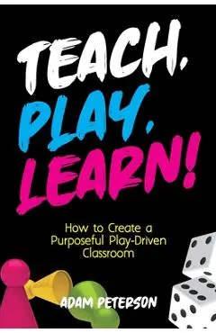 Teach, Play, Learn!: How to Create a Purposeful Play-Driven Classroom - Adam Peterson