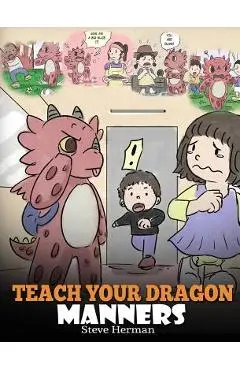 Teach Your Dragon Manners: Train Your Dragon To Be Respectful. A Cute Children Story To Teach Kids About Manners, Respect and How To Behave. - Steve Herman