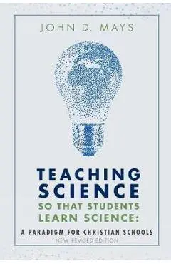 Teaching Science so that Students Learn Science: A Paradigm for Christian Schools - John D. Mays
