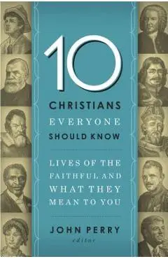 The 10 Christians Everyone Should Know: Lives of the Faithful and What They Mean to You - John Perry