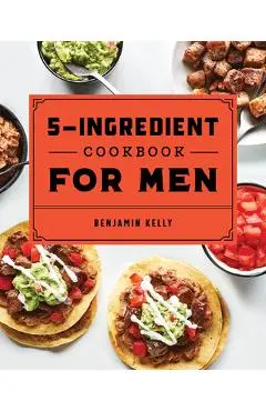 The 5-Ingredient Cookbook for Men: 115 Recipes for Men with Big Appetites and Little Time - Benjamin Kelly