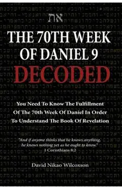 The 70th Week Of Daniel 9 Decoded: To Understand The Book Of Revelation, You Need To Know The Fulfillment Of The 70th Week of Daniel 9 - David Nikao Wilcoxson