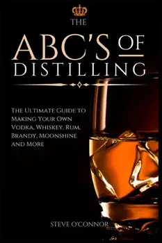 The ABC'S of Distilling: The Ultimate Guide to Making Your Own Vodka, Whiskey, Rum, Brandy, Moonshine, and More/Steve O'Connor