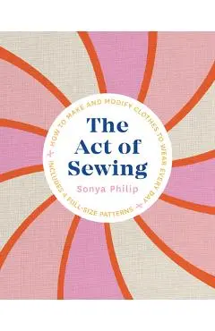 The Act of Sewing: How to Make and Modify Clothes to Wear Every Day - Sonya Philip