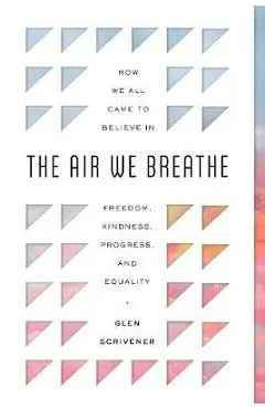 The Air We Breathe: How We All Came to Believe in Freedom, Kindness, Progress, and Equality - Glen Scrivener