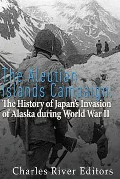 The Aleutian Islands Campaign: The History of Japan's Invasion of Alaska During World War II, Paperback/Charles River Editors