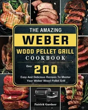 The Amazing Weber Wood Pellet Grill Cookbook: Over 200 Easy And Delicious Recipes To Master Your Weber Wood Pellet Grill/Patrick Gardner