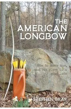 The American Longbow: How to Make One, and Its Place in a Good Life - Stephen Graf