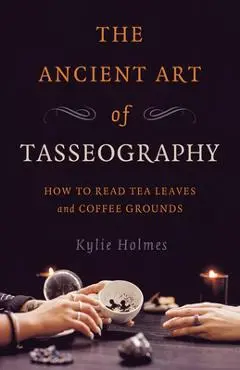 The Ancient Art of Tasseography: How to Read Tea Leaves and Coffee Grounds - Kylie Holmes