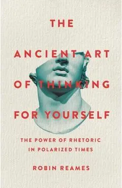 The Ancient Art of Thinking for Yourself: The Power of Rhetoric in Polarized Times - Robin Reames
