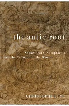 The Antic Root: Shakespeare, Autopoiesis, and the Creation of the World - Christopher Pye
