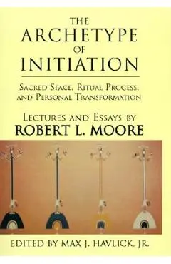 The Archetype of Initiation: Sacred Space, Ritual Process, and Personal Transformation - Robert L. Moore