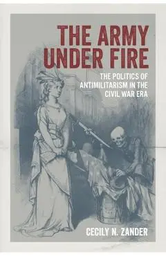 The Army Under Fire: The Politics of Antimilitarism in the Civil War Era - Cecily N. Zander