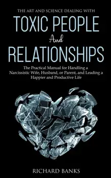 The Art and Science of Dealing with Toxic People and Relationships: The Practical Manual for Handling a Narcissistic Wife, Husband, or Parent, and Lea, Paperback/Richard Banks